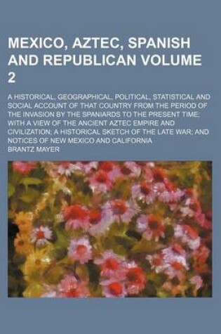 Cover of Mexico, Aztec, Spanish and Republican Volume 2; A Historical, Geographical, Political, Statistical and Social Account of That Country from the Period of the Invasion by the Spaniards to the Present Time; With a View of the Ancient Aztec Empire and Civiliza