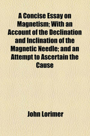 Cover of A Concise Essay on Magnetism; With an Account of the Declination and Inclination of the Magnetic Needle; And an Attempt to Ascertain the Cause