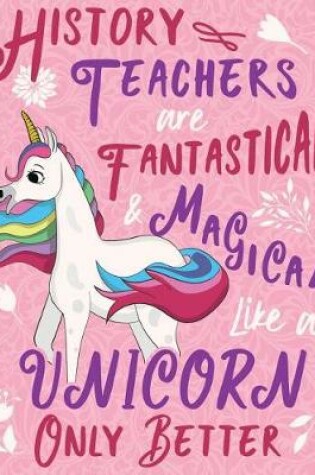 Cover of History Teachers Are Fantastical & Magical Like a Unicorn Only Better