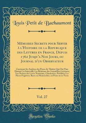Book cover for Mémoires Secrets Pour Servir À l'Histoire de la Republique Des Lettres En France, Depuis 1762 Jusqu'a Nos Jours, Ou Journal d'Un Observateur, Vol. 27