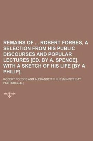 Cover of Remains of Robert Forbes, a Selection from His Public Discourses and Popular Lectures [Ed. by A. Spence]. with a Sketch of His Life [By A. Philip].