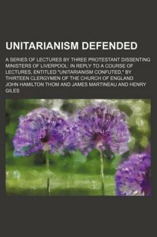 Cover of Unitarianism Defended; A Series of Lectures by Three Protestant Dissenting Ministers of Liverpool in Reply to a Course of Lectures, Entitled "Unitarianism Confuted," by Thirteen Clergymen of the Church of England