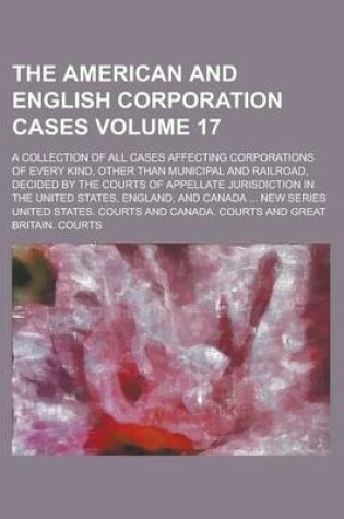 Cover of The American and English Corporation Cases; A Collection of All Cases Affecting Corporations of Every Kind, Other Than Municipal and Railroad, Decided by the Courts of Appellate Jurisdiction in the United States, England, and Volume 17