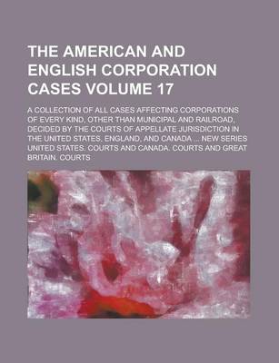 Book cover for The American and English Corporation Cases; A Collection of All Cases Affecting Corporations of Every Kind, Other Than Municipal and Railroad, Decided by the Courts of Appellate Jurisdiction in the United States, England, and Volume 17