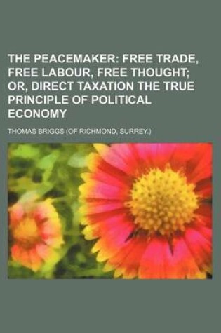 Cover of The Peacemaker; Free Trade, Free Labour, Free Thought Or, Direct Taxation the True Principle of Political Economy