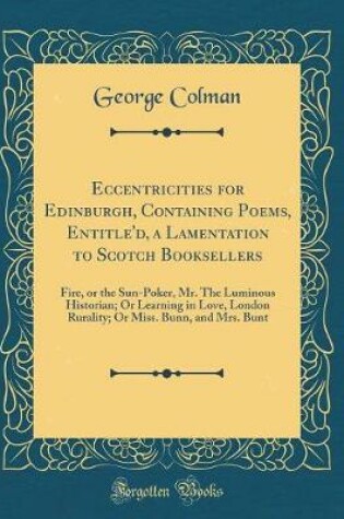 Cover of Eccentricities for Edinburgh, Containing Poems, Entitle'd, a Lamentation to Scotch Booksellers: Fire, or the Sun-Poker, Mr. The Luminous Historian; Or Learning in Love, London Rurality; Or Miss. Bunn, and Mrs. Bunt (Classic Reprint)
