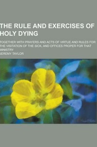 Cover of The Rule and Exercises of Holy Dying; Together with Prayers and Acts of Virtue and Rules for the Visitation of the Sick, and Offices Proper for That M