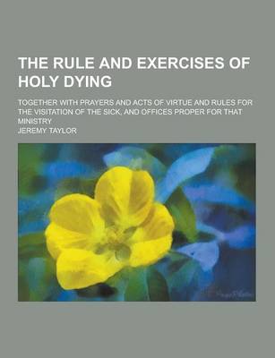 Book cover for The Rule and Exercises of Holy Dying; Together with Prayers and Acts of Virtue and Rules for the Visitation of the Sick, and Offices Proper for That M