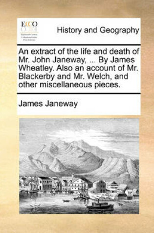 Cover of An Extract of the Life and Death of Mr. John Janeway, ... by James Wheatley. Also an Account of Mr. Blackerby and Mr. Welch, and Other Miscellaneous Pieces.