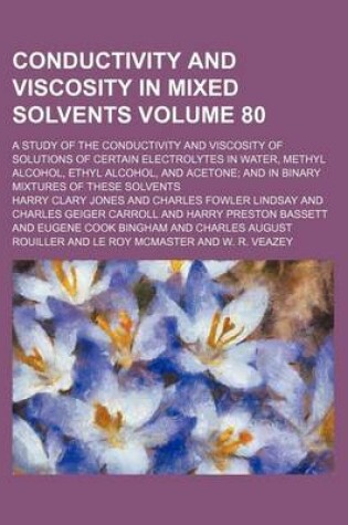 Cover of Conductivity and Viscosity in Mixed Solvents Volume 80; A Study of the Conductivity and Viscosity of Solutions of Certain Electrolytes in Water, Methyl Alcohol, Ethyl Alcohol, and Acetone; And in Binary Mixtures of These Solvents