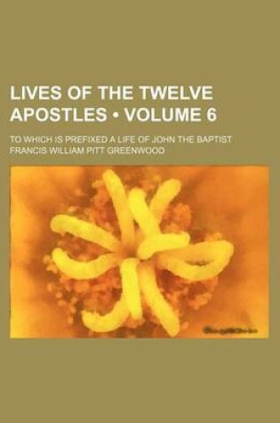 Cover of Lives of the Twelve Apostles (Volume 6); To Which Is Prefixed a Life of John the Baptist