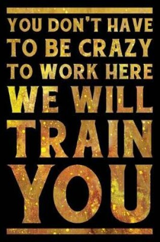 Cover of You Don't Have to Be Crazy to Work Here We Will Train You Notebook Gold