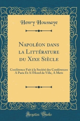 Cover of Napoléon dans la Littérature du Xixe Siècle: Conférence Fait à la Société des Conférences A Paris Et A l'Hotel de Ville, A Metz (Classic Reprint)