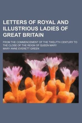 Cover of Letters of Royal and Illustrious Ladies of Great Britain (Volume 3); From the Commencement of the Twelfth Century to the Close of the Reign of Queen M