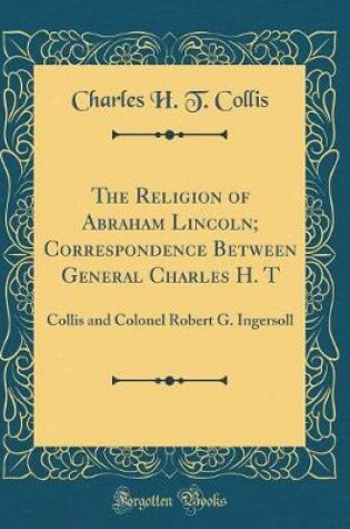 Cover of The Religion of Abraham Lincoln; Correspondence Between General Charles H. T: Collis and Colonel Robert G. Ingersoll (Classic Reprint)