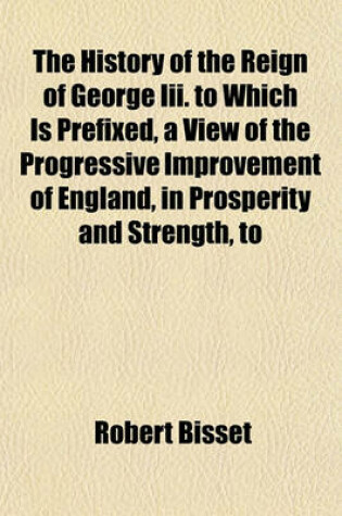 Cover of The History of the Reign of George III. to Which Is Prefixed, a View of the Progressive Improvement of England, in Prosperity and Strength, to