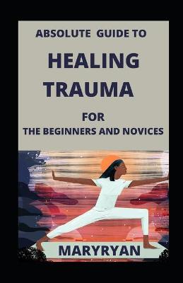 Book cover for Absolute Guide To Healing Trauma For Beginners And Novices