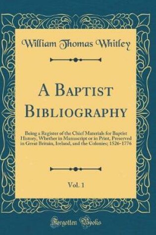 Cover of A Baptist Bibliography, Vol. 1: Being a Register of the Chief Materials for Baptist History, Whether in Manuscript or in Print, Preserved in Great Britain, Ireland, and the Colonies; 1526-1776 (Classic Reprint)