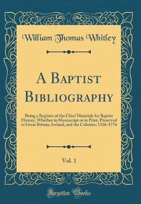 Book cover for A Baptist Bibliography, Vol. 1: Being a Register of the Chief Materials for Baptist History, Whether in Manuscript or in Print, Preserved in Great Britain, Ireland, and the Colonies; 1526-1776 (Classic Reprint)