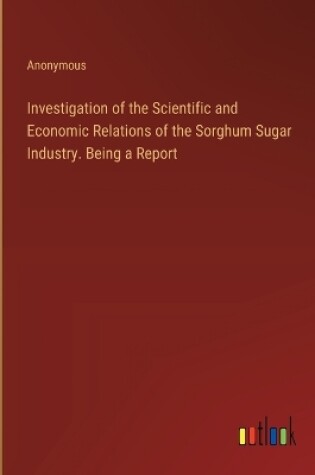 Cover of Investigation of the Scientific and Economic Relations of the Sorghum Sugar Industry. Being a Report