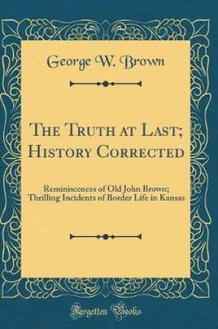 Cover of The Truth at Last; History Corrected: Reminiscences of Old John Brown; Thrilling Incidents of Border Life in Kansas (Classic Reprint)