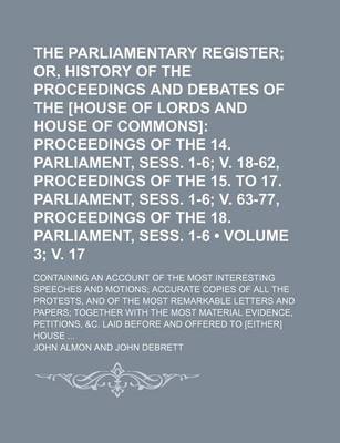 Book cover for The Parliamentary Register (Volume 3; V. 17); Or, History of the Proceedings and Debates of the [House of Lords and House of Commons] Proceedings of the 14. Parliament, Sess. 1-6 V. 18-62, Proceedings of the 15. to 17. Parliament, Sess. 1-6 V. 63-77, Proc