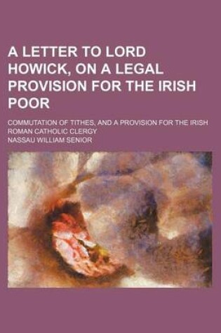 Cover of A Letter to Lord Howick, on a Legal Provision for the Irish Poor; Commutation of Tithes, and a Provision for the Irish Roman Catholic Clergy