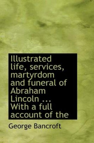 Cover of Illustrated Life, Services, Martyrdom and Funeral of Abraham Lincoln ... with a Full Account of the