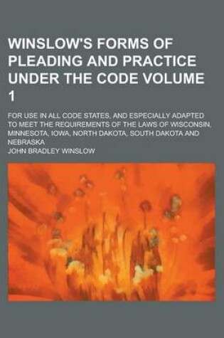 Cover of Winslow's Forms of Pleading and Practice Under the Code; For Use in All Code States, and Especially Adapted to Meet the Requirements of the Laws of Wisconsin, Minnesota, Iowa, North Dakota, South Dakota and Nebraska Volume 1