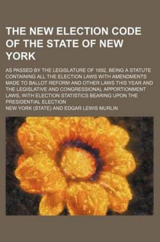 Cover of The New Election Code of the State of New York; As Passed by the Legislature of 1892, Being a Statute Containing All the Election Laws with Amendments Made to Ballot Reform and Other Laws This Year and the Legislative and Congressional Apportionment Laws, with