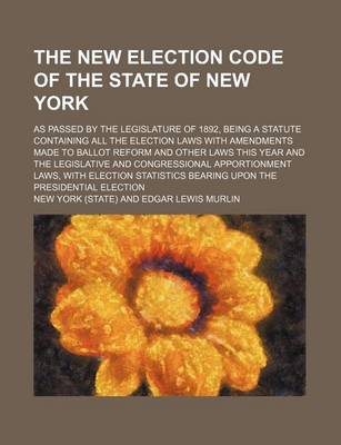 Book cover for The New Election Code of the State of New York; As Passed by the Legislature of 1892, Being a Statute Containing All the Election Laws with Amendments Made to Ballot Reform and Other Laws This Year and the Legislative and Congressional Apportionment Laws, with