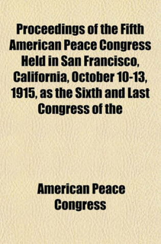 Cover of Proceedings of the Fifth American Peace Congress Held in San Francisco, California, October 10-13, 1915, as the Sixth and Last Congress of the