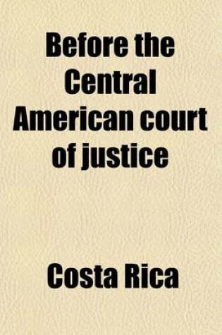 Cover of Before the Central American Court of Justice; Decision and Opinion of the Court on the Complaint of the Republic of Costa Rica Against the Republic of Nicaragua, Growing Out of a Convention Entered Into by the Republic of Nicaragua with the United States o