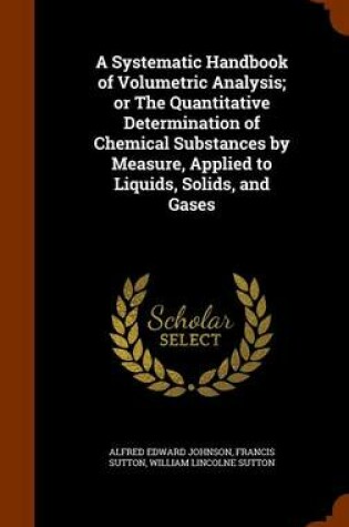 Cover of A Systematic Handbook of Volumetric Analysis; Or the Quantitative Determination of Chemical Substances by Measure, Applied to Liquids, Solids, and Gases