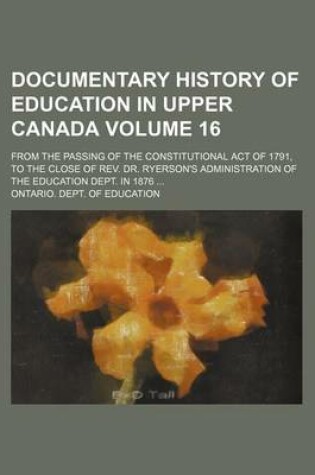 Cover of Documentary History of Education in Upper Canada Volume 16; From the Passing of the Constitutional Act of 1791, to the Close of REV. Dr. Ryerson's Administration of the Education Dept. in 1876 ...