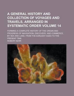 Book cover for A General History and Collection of Voyages and Travels, Arranged in Systematic Order; Forming a Complete History of the Origin and Progress of Navigation, Discovery, and Commerce, by Sea and Land, from the Earliest Ages to the Volume 14