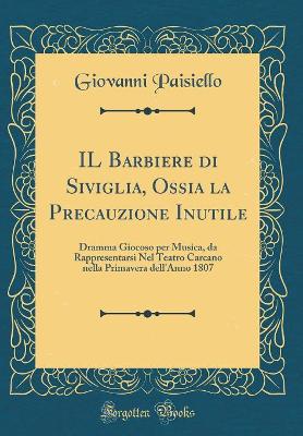 Book cover for IL Barbiere di Siviglia, Ossia la Precauzione Inutile: Dramma Giocoso per Musica, da Rappresentarsi Nel Teatro Carcano nella Primavera dell'Anno 1807 (Classic Reprint)