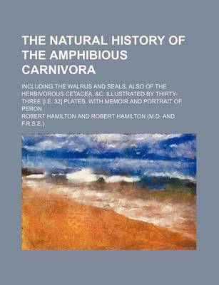 Book cover for The Natural History of the Amphibious Carnivora; Including the Walrus and Seals, Also of the Herbivorous Cetacea, &C. Illustrated by Thirty-Three [I.E. 32] Plates, with Memoir and Portrait of Peron