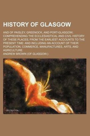 Cover of History of Glasgow; And of Paisley, Greenock, and Port-Glasgow Comprehending the Ecclesiastical and Civil History of These Places, from the Earliest Accounts to the Present Time and Including an Account of Their Population, Commerce, Manufactures, Arts, an