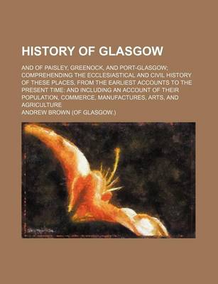 Book cover for History of Glasgow; And of Paisley, Greenock, and Port-Glasgow Comprehending the Ecclesiastical and Civil History of These Places, from the Earliest Accounts to the Present Time and Including an Account of Their Population, Commerce, Manufactures, Arts, an