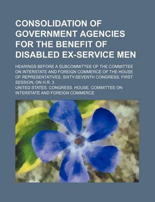 Book cover for Consolidation of Government Agencies for the Benefit of Disabled Ex-Service Men; Hearings Before a Subcommittee of the Committee on Interstate and Foreign Commerce of the House of Representatives, Sixty-Seventh Congress, First Session, on H.R. 3