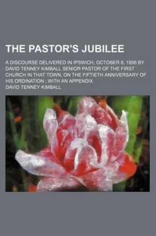 Cover of The Pastor's Jubilee; A Discourse Delivered in Ipswich, October 8, 1856 by David Tenney Kimball Senior Pastor of the First Church in That Town, on the Fiftieth Anniversary of His Ordination with an Appendix