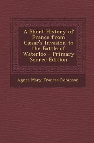 Cover of A Short History of France from Caesar's Invasion to the Battle of Waterloo - Primary Source Edition