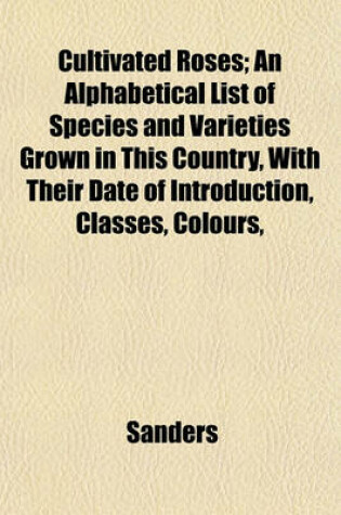 Cover of Cultivated Roses; An Alphabetical List of Species and Varieties Grown in This Country, with Their Date of Introduction, Classes, Colours,