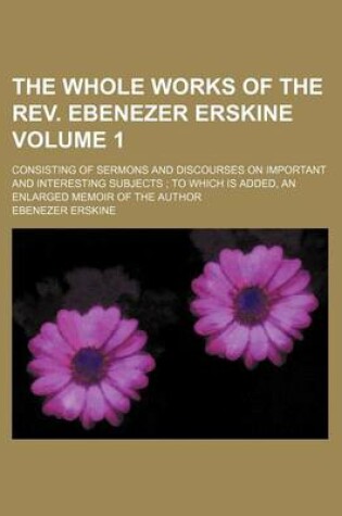 Cover of The Whole Works of the REV. Ebenezer Erskine Volume 1; Consisting of Sermons and Discourses on Important and Interesting Subjects to Which Is Added, an Enlarged Memoir of the Author