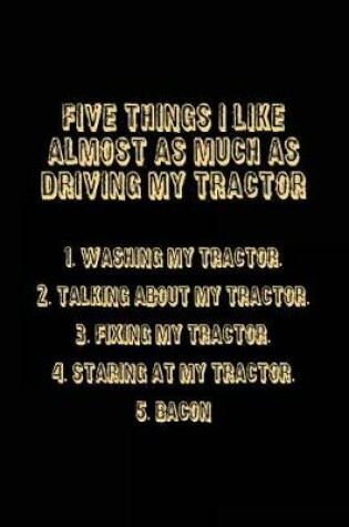 Cover of Five Things I Like Almost As Much As Driving My Tractor 1. Washing My Tractor. 2. Talking About My Tractor. 3. Fixing My Tractor. 4. Staring At My Tractor. 5. Bacon