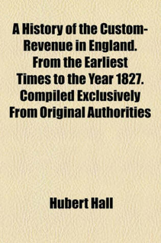 Cover of A History of the Custom-Revenue in England. from the Earliest Times to the Year 1827. Compiled Exclusively from Original Authorities