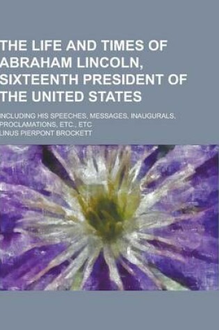 Cover of The Life and Times of Abraham Lincoln, Sixteenth President of the United States; Including His Speeches, Messages, Inaugurals, Proclamations, Etc., Et