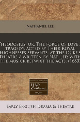 Cover of Theodosius, Or, the Force of Love a Tragedy, Acted by Their Royal Highnesses Servants, at the Duke's Theatre / Written by Nat. Lee; With the Musick Betwixt the Acts. (1680)