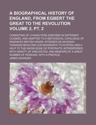 Book cover for A Biographical History of England, from Egbert the Great to the Revolution Volume 2, PT. 2; Consisting of Characters Disposed in Different Classes, and Adapted to a Methodical Catalogue of Engraved British Heads. Intended as an Essay Towards Reducing Our Bio